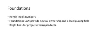 Foundations
• Henrik	Ingo’s	numbers
• Foundations	CAN	provide	neutral	ownership	and	a	level	playing	field
• Bright	lines	for	projects	versus	products
 