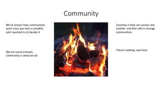 Community
We’ve	known	how	communities	
work	since	you	had	a	campfire	
and	I	wanted	to	sit	beside	it
We	are	social	animals;	
community	is	what	we	do	
Courtesy	is	how	we	survive	one	
another	and	feel	safe	in	strange	
communities
There’s	nothing	 new	here
 