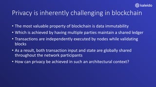 Privacy is inherently challenging in blockchain
• The most valuable property of blockchain is data immutability
• Which is achieved by having multiple parties maintain a shared ledger
• Transactions are independently executed by nodes while validating
blocks
• As a result, both transaction input and state are globally shared
throughout the network participants
• How can privacy be achieved in such an architectural context?
 