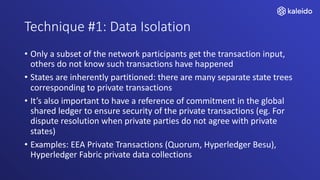 Technique #1: Data Isolation
• Only a subset of the network participants get the transaction input,
others do not know such transactions have happened
• States are inherently partitioned: there are many separate state trees
corresponding to private transactions
• It’s also important to have a reference of commitment in the global
shared ledger to ensure security of the private transactions (eg. For
dispute resolution when private parties do not agree with private
states)
• Examples: EEA Private Transactions (Quorum, Hyperledger Besu),
Hyperledger Fabric private data collections
 