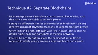 Technique #2: Separate Blockchains
• Most enterprise use cases dictate permissioned blockchains, such
that data is not accessible to external parties
• Setting up different instances of permissioned blockchains, among
different groups of private transactions, to keep transactions private
• Overhead can be high, although with Hyperledger Fabric’s channel
design, single node can participate in multiple networks
• Can still be a costly pattern given the number of permutations
required to satisfy privacy among a large number of participants
 