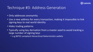 Technique #3: Address Generation
• Only addresses anonymity
• Use a new address for every transaction, making it impossible to link
signing keys to real world identity
• Hides trading patterns
• Typically using key derivation from a master seed to avoid tracking a
large number of signing keys
• e.g BIP32 compliant Hierarchical Deterministic wallets
 