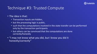 Technique #3: Trusted Compute
• The idea is that:
• Transaction inputs are hidden,
• but the processing logic is public,
• such that the computations involved in the state transfer can be performed
only by the transaction participants
• but others can be convinced that the computations are done
correctly/honestly
• “I may not know what you did, but I know you did it
honestly/correctly”
 