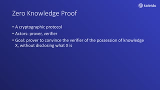Zero Knowledge Proof
• A cryptographic protocol
• Actors: prover, verifier
• Goal: prover to convince the verifier of the possession of knowledge
X, without disclosing what X is
 