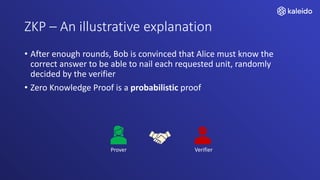 ZKP – An illustrative explanation
• After enough rounds, Bob is convinced that Alice must know the
correct answer to be able to nail each requested unit, randomly
decided by the verifier
• Zero Knowledge Proof is a probabilistic proof
Prover Verifier
 
