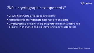 ZKP – cryptographic components*
• Secure hashing (to produce commitments)
• Homomorphic encryption (to hide verifier’s challenge)
• Cryptographic pairing (to make the protocol non-interactive and
operate on encrypted public parameters from trusted setup)
* Based on zkSNARKs protocol
 