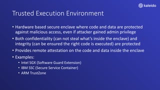 Trusted Execution Environment
• Hardware based secure enclave where code and data are protected
against malicious access, even if attacker gained admin privilege
• Both confidentiality (can not steal what’s inside the enclave) and
integrity (can be ensured the right code is executed) are protected
• Provides remote attestation on the code and data inside the enclave
• Examples:
• Intel SGX (Software Guard Extension)
• IBM SSC (Secure Service Container)
• ARM TrustZone
 