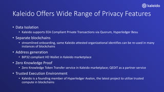 Kaleido Offers Wide Range of Privacy Features
• Data Isolation
• Kaleido supports EEA Compliant Private Transactions via Quorum, Hyperledger Besu
• Separate blockchains
• streamlined onboarding, same Kaleido attested organizational identifies can be re-used in many
instances of blockchains
• Address generation
• BIP32 compliant HD Wallet in Kaleido marketplace
• Zero Knowledge Proof
• Zero Knowledge Token Transfer service in Kaleido marketplace; QEDIT as a partner service
• Trusted Execution Environment
• Kaleido is a founding member of Hyperledger Avalon, the latest project to utilize trusted
compute in blockchains
 