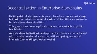 Decentralization in Enterprise Blockchains
• Unlike public blockchains, enterprise blockchains are almost always
built with permissioned networks, where all identities are known to
be linked to real world entities
• This gives consortiums legal tools that are not available to public
blockchains
• As such, decentralization in enterprise blockchains are not achieved
with massive number of nodes, but with competing real world
interests (thus making collusions costly)
 