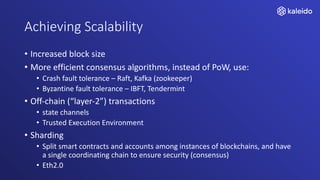 Achieving Scalability
• Increased block size
• More efficient consensus algorithms, instead of PoW, use:
• Crash fault tolerance – Raft, Kafka (zookeeper)
• Byzantine fault tolerance – IBFT, Tendermint
• Off-chain (“layer-2”) transactions
• state channels
• Trusted Execution Environment
• Sharding
• Split smart contracts and accounts among instances of blockchains, and have
a single coordinating chain to ensure security (consensus)
• Eth2.0
 