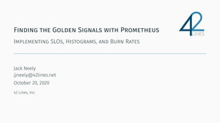 Finding the Golden Signals with Prometheus
Implementing SLOs, Histograms, and Burn Rates
Jack Neely
jjneely@42lines.net
October 20, 2020
42 Lines, Inc.
 