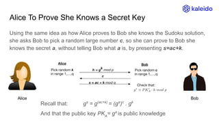 Alice To Prove She Knows a Secret Key
Alice Bob
Using the same idea as how Alice proves to Bob she knows the Sudoku solution,
she asks Bob to pick a random large number c, so she can prove to Bob she
knows the secret a, without telling Bob what a is, by presenting s=ac+k.
Recall that: gs
= g(ac+k)
= (ga
)c
. gk
And that the public key PKA
= ga
is public knowledge
 