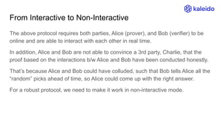 From Interactive to Non-Interactive
The above protocol requires both parties, Alice (prover), and Bob (verifier) to be
online and are able to interact with each other in real time.
In addition, Alice and Bob are not able to convince a 3rd party, Charlie, that the
proof based on the interactions b/w Alice and Bob have been conducted honestly.
That’s because Alice and Bob could have colluded, such that Bob tells Alice all the
“random” picks ahead of time, so Alice could come up with the right answer.
For a robust protocol, we need to make it work in non-interactive mode.
 