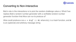 Converting to Non-Interactive
Bob’s role in the interactions is to pick the random challenge value c. What if we
replace Bob’s random number generator with a verifiable random number
generator function that Alice can run to produce c?
Alice could produce c as c = H(gk
|| M) where H() is a hash function, and M
is an (optional) and arbitrary message string
 