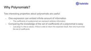 Why Polynomials?
Two interesting properties about polynomials are useful:
- One expression can embed infinite amount of information
- The coefficients of a polynomial can represent arbitrary information
- Comparing the knowledge of the set of coefficients of a polynomial is easy
- Just plug in a few x values, if Alice is able to return the expected result, then she must know
the set of coefficients
 