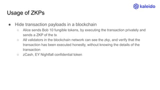 Usage of ZKPs
● Hide transaction payloads in a blockchain
○ Alice sends Bob 10 fungible tokens, by executing the transaction privately and
sends a ZKP of the tx
○ All validators in the blockchain network can see the zkp, and verify that the
transaction has been executed honestly, without knowing the details of the
transaction
○ zCash, EY Nightfall confidential token
 