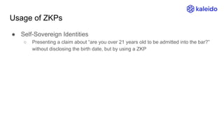 Usage of ZKPs
● Self-Sovereign Identities
○ Presenting a claim about “are you over 21 years old to be admitted into the bar?”
without disclosing the birth date, but by using a ZKP
 