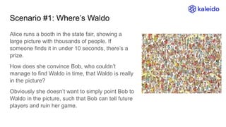Scenario #1: Where’s Waldo
Alice runs a booth in the state fair, showing a
large picture with thousands of people. If
someone finds it in under 10 seconds, there’s a
prize.
How does she convince Bob, who couldn’t
manage to find Waldo in time, that Waldo is really
in the picture?
Obviously she doesn’t want to simply point Bob to
Waldo in the picture, such that Bob can tell future
players and ruin her game.
 