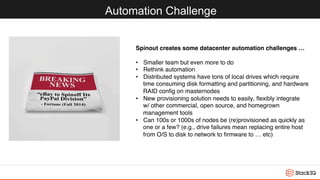 Automation Challenge
Spinout creates some datacenter automation challenges …
•  Smaller team but even more to do
•  Rethink automation
•  Distributed systems have tons of local drives which require 
time consuming disk formatting and partitioning, and hardware
RAID conﬁg on masternodes
•  New provisioning solution needs to easily, ﬂexibly integrate 
w/ other commercial, open source, and homegrown 
management tools
•  Can 100s or 1000s of nodes be (re)provisioned as quickly as 
one or a few? (e.g., drive failures mean replacing entire host 
from O/S to disk to network to ﬁrmware to … etc)
 