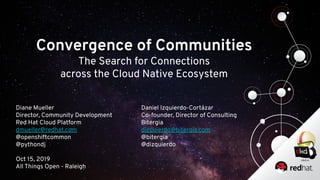 Convergence of Communities
The Search for Connections
across the Cloud Native Ecosystem
Diane Mueller
Director, Community Development
Red Hat Cloud Platform
dmueller@redhat.com
@openshiftcommon
@pythondj
Oct 15, 2019
All Things Open - Raleigh
Daniel Izquierdo-Cortázar
Co-founder, Director of Consulting
Bitergia
dizquierdo@bitergia.com
@bitergia
@dizquierdo
 