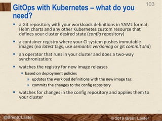 103
© 2018 Brent Laster@BrentCLaster
103
GitOps with Kubernetes – what do you
need?
§ a Git repository with your workloads definitions in YAML format,
Helm charts and any other Kubernetes custom resource that
defines your cluster desired state (config repository)
§ a container registry where your CI system pushes immutable
images (no latest tags, use semantic versioning or git commit sha)
§ an operator that runs in your cluster and does a two-way
synchronization:
§ watches the registry for new image releases
§ based on deployment policies
» updates the workload definitions with the new image tag
» commits the changes to the config repository
§ watches for changes in the config repository and applies them to
your cluster
 