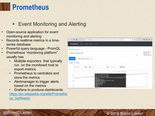 106
© 2018 Brent Laster@BrentCLaster
Prometheus
§ Event Monitoring and Alerting
• Open-source application for event
monitoring and alerting
• Records realtime metrics in a time-
series database
• Powerful query language - PromQL
• Prometheus “monitoring platform”
usually has
• Multiple exporters that typically
run on the monitored host to
export metrics
• Prometheus to centralize and
store the metrics
• Alertmanager to trigger alerts
based on the metrics
• Grafana to produce dashboards
https://en.wikipedia.org/wiki/Promethe
us_(software)
 