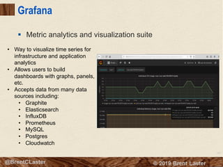 107
© 2018 Brent Laster@BrentCLaster
Grafana
§ Metric analytics and visualization suite
• Way to visualize time series for
infrastructure and application
analytics
• Allows users to build
dashboards with graphs, panels,
etc.
• Accepts data from many data
sources including:
• Graphite
• Elasticsearch
• InfluxDB
• Prometheus
• MySQL
• Postgres
• Cloudwatch
 