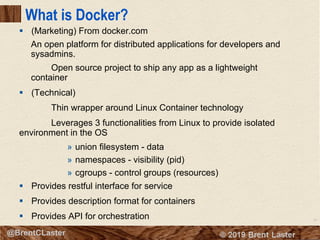 16
© 2018 Brent Laster@BrentCLaster
What is Docker?
§ (Marketing) From docker.com
An open platform for distributed applications for developers and
sysadmins.
Open source project to ship any app as a lightweight
container
§ (Technical)
Thin wrapper around Linux Container technology
Leverages 3 functionalities from Linux to provide isolated
environment in the OS
» union filesystem - data
» namespaces - visibility (pid)
» cgroups - control groups (resources)
§ Provides restful interface for service
§ Provides description format for containers
§ Provides API for orchestration
 