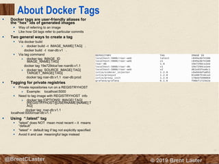 21
© 2018 Brent Laster@BrentCLaster
About Docker Tags
§ Docker tags are user-friendly aliases for
the “hex” ids of generated images
§ Way of referring to an image
§ Like how Git tags refer to particular commits
§ Two general ways to create a tag
§ Via docker build
» docker build –t IMAGE_NAME[:TAG] .
docker build -t roar-db:v1 .
§ Via tag command
» docker tag IMAGE_ID
IMAGE_NAME[:TAG]
docker tag 19e729dca1ee roardb:v1.1
» docker tag SOURCE_IMAGE[:TAG]
TARGET_IMAGE[:TAG]
docker tag roar-db:v1.1 roar-db:prod
§ Tagging for private registries
§ Private repositories run on a REGISTRYHOST
» Example: localhost:5000
§ Need to tag image with REGISTRYHOST info
» docker tag [OPTIONS] IMAGE[:TAG]
[REGISTRYHOST/][USERNAME/]NAME[:T
AG]
docker tag roar-db:v1.1
localhost:5000/roar-db:v1.1
§ Using “:latest” tag
§ “latest” does NOT mean most recent – it means
“default”
§ “latest” = default tag if tag not explicitly specified
§ Avoid it and use meaningful tags instead
 