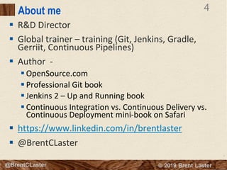 4
© 2018 Brent Laster@BrentCLaster
4
@BrentCLaster
About me
§ R&D Director
§ Global trainer – training (Git, Jenkins, Gradle,
Gerriit, Continuous Pipelines)
§ Author -
§ OpenSource.com
§ Professional Git book
§ Jenkins 2 – Up and Running book
§ Continuous Integration vs. Continuous Delivery vs.
Continuous Deployment mini-book on Safari
§ https://www.linkedin.com/in/brentlaster
§ @BrentCLaster
 