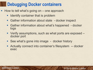 32
© 2018 Brent Laster@BrentCLaster
Debugging Docker containers
§ Identify container that is problem
§ Gather information about state - docker inspect
§ Gather information about what’s happened - docker
logs
§ Verify assumptions, such as what ports are exposed –
docker port
§ See what’s gone into image - docker history
§ Actually connect into container’s filesystem -- docker
exec
§ How to tell what’s going on – one approach
 