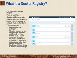 38
© 2018 Brent Laster@BrentCLaster
What is a Docker Registry?
§ Place to store Docker
images
§ Push or pull from
§ Can be public or private
§ Can be secure or insecure
§ Public Docker registry is
default (hub.docker.com)
§ Private registries
- Hosted at some
path:port
- Require images to be
tagged with host info
(path:port) in their
name to let Docker
understand which
registry to work with
- Example: if registry is
at localhost:5000 then
image should be
localhost:5000/myimag
e and not just myimage
 