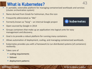 43
© 2018 Brent Laster@BrentCLaster
43
@BrentCLaster
What is Kubernetes?
§ A portable, extensible platform for managing containerized workloads and services
(cluster orchestration system)
§ Name derived from Greek for helmsman, thus the icon
§ Frequently abbreviated as “k8s”
§ Formerly known as “borg” – an internal Google project
§ Open-sourced by Google in 2014
§ Groups containers that make up an application into logical units for easy
management and discovery.
§ Goal is to provide a robust platform for running many containers.
§ Allows automation of deployment, scaling, and managing containerized workloads.
§ Kubernetes provides you with a framework to run distributed systems (of containers)
resiliently.
§ Takes care of
§ scaling requirements
§ failover
§ deployment patterns
 