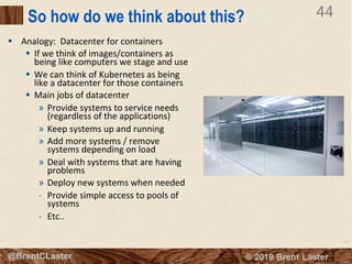 44
© 2018 Brent Laster@BrentCLaster
44
@BrentCLaster
So how do we think about this?
§ Analogy: Datacenter for containers
§ If we think of images/containers as
being like computers we stage and use
§ We can think of Kubernetes as being
like a datacenter for those containers
§ Main jobs of datacenter
» Provide systems to service needs
(regardless of the applications)
» Keep systems up and running
» Add more systems / remove
systems depending on load
» Deal with systems that are having
problems
» Deploy new systems when needed
- Provide simple access to pools of
systems
- Etc..
 