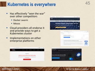 45
© 2018 Brent Laster@BrentCLaster
45
@BrentCLaster
Kubernetes is everywhere
§ Has effectively “won the war”
over other competitors
§ Docker swarm
§ Mesos
§ Cloud providers all endorse it
and provide ways to get a
Kubernetes cluster
§ Implementations on other
enterprise platforms
 