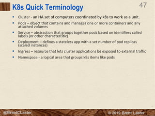 47
© 2018 Brent Laster@BrentCLaster
47
@BrentCLaster
K8s Quick Terminology
§ Cluster - an HA set of computers coordinated by k8s to work as a unit.
§ Pods – object that contains and manages one or more containers and any
attached volumes
§ Service – abstraction that groups together pods based on identifiers called
labels (or other characteristic)
§ Deployment – defines a stateless app with a set number of pod replicas
(scaled instances)
§ Ingress – resource that lets cluster applications be exposed to external traffic
§ Namespace - a logical area that groups k8s items like pods
 