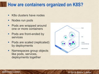 51
© 2018 Brent Laster@BrentCLaster
How are containers organized on K8S?
§ K8s clusters have nodes
§ Nodes run pods
§ Pods are wrapped around
one or more containers
§ Pods are front-ended by
services
§ Pods are scaled (replicated)
by deployments
§ Namespaces group objects
like pods, services,
deployments together
 