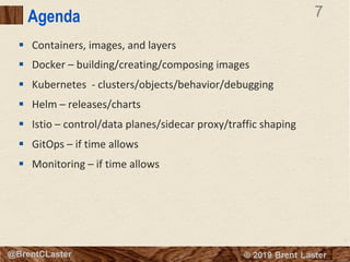 7
© 2018 Brent Laster@BrentCLaster
7
@BrentCLaster
Agenda
§ Containers, images, and layers
§ Docker – building/creating/composing images
§ Kubernetes - clusters/objects/behavior/debugging
§ Helm – releases/charts
§ Istio – control/data planes/sidecar proxy/traffic shaping
§ GitOps – if time allows
§ Monitoring – if time allows
 