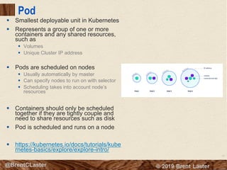 52
© 2018 Brent Laster@BrentCLaster
Pod
§ Smallest deployable unit in Kubernetes
§ Represents a group of one or more
containers and any shared resources,
such as
§ Volumes
§ Unique Cluster IP address
§ Pods are scheduled on nodes
§ Usually automatically by master
§ Can specify nodes to run on with selector
§ Scheduling takes into account node’s
resources
§ Containers should only be scheduled
together if they are tightly couple and
need to share resources such as disk
§ Pod is scheduled and runs on a node
§ https://kubernetes.io/docs/tutorials/kube
rnetes-basics/explore/explore-intro/
 