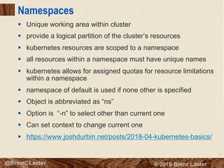 53
© 2018 Brent Laster@BrentCLaster
Namespaces
§ Unique working area within cluster
§ provide a logical partition of the cluster’s resources
§ kubernetes resources are scoped to a namespace
§ all resources within a namespace must have unique names
§ kubernetes allows for assigned quotas for resource limitations
within a namespace
§ namespace of default is used if none other is specified
§ Object is abbreviated as “ns”
§ Option is “-n” to select other than current one
§ Can set context to change current one
§ https://www.joshdurbin.net/posts/2018-04-kubernetes-basics/
 