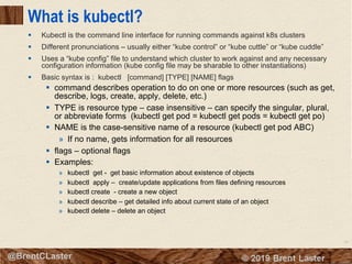 54
© 2018 Brent Laster@BrentCLaster
What is kubectl?
§ Kubectl is the command line interface for running commands against k8s clusters
§ Different pronunciations – usually either “kube control” or “kube cuttle” or “kube cuddle”
§ Uses a “kube config” file to understand which cluster to work against and any necessary
configuration information (kube config file may be sharable to other instantiations)
§ Basic syntax is : kubectl [command] [TYPE] [NAME] flags
§ command describes operation to do on one or more resources (such as get,
describe, logs, create, apply, delete, etc.)
§ TYPE is resource type – case insensitive – can specify the singular, plural,
or abbreviate forms (kubectl get pod = kubectl get pods = kubectl get po)
§ NAME is the case-sensitive name of a resource (kubectl get pod ABC)
» If no name, gets information for all resources
§ flags – optional flags
§ Examples:
» kubectl get - get basic information about existence of objects
» kubectl apply – create/update applications from files defining resources
» kubectl create - create a new object
» kubectl describe – get detailed info about current state of an object
» kubectl delete – delete an object
 