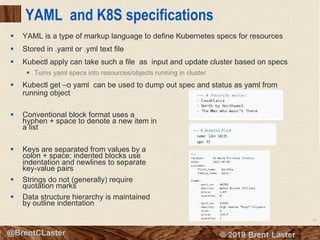 56
© 2018 Brent Laster@BrentCLaster
YAML and K8S specifications
§ YAML is a type of markup language to define Kubernetes specs for resources
§ Stored in .yaml or .yml text file
§ Kubectl apply can take such a file as input and update cluster based on specs
§ Turns yaml specs into resources/objects running in cluster
§ Kubectl get –o yaml can be used to dump out spec and status as yaml from
running object
§ Conventional block format uses a
hyphen + space to denote a new item in
a list
§ Keys are separated from values by a
colon + space; indented blocks use
indentation and newlines to separate
key-value pairs
§ Strings do not (generally) require
quotation marks
§ Data structure hierarchy is maintained
by outline indentation
 