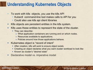 57
© 2018 Brent Laster@BrentCLaster
Understanding Kubernetes Objects
§ To work with k8s objects, you use the k8s API
§ Kubectl command-line tool makes calls to API for you
§ Could also use k8s api client libraries
§ K8s objects are persistent entities in the k8s system.
§ K8s uses these entities to represent the state of the cluster.
§ They can describe:
» What application containers are running and on which nodes.
» Resources available to applications.
» Policies around how those applications behave.
§ Kubernetes object is “record of intent”
§ After creation, k8s will work to ensure object exists
§ Creating an object declares what you want cluster workload to look like
§ Known as cluster’s “desired state”
§ Declarative model vs. imperative model
 