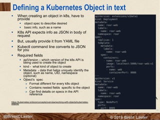 59
© 2018 Brent Laster@BrentCLaster
Defining a Kubernetes Object in text
§ When creating an object in k8s, have to
provide
§ object spec to describe desired
§ basic info, such as a name
§ K8s API expects info as JSON in body of
request
§ But, usually provide it from YAML file
§ Kubectl command line converts to JSON
for you
§ Required fields
§ apiVersion – which version of the k8s API is
being used to create the object
§ kind - what kind of object to create
§ Metadata - data that helps uniquely identify the
object, such as name, UID, namespace
(optional)
§ Ojbect’s spec
» Format different for every k8s object
» Contains nested fields specific to the object
» Can find details on specs in the API
reference
https://kubernetes.io/docs/concepts/overview/working-with-objects/kubernetes-
objects/
 