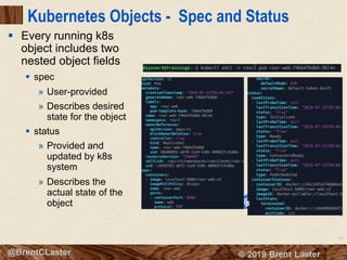 60
© 2018 Brent Laster@BrentCLaster
Kubernetes Objects - Spec and Status
§ Every running k8s
object includes two
nested object fields
§ spec
» User-provided
» Describes desired
state for the object
§ status
» Provided and
updated by k8s
system
» Describes the
actual state of the
object
 