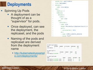 62
© 2018 Brent Laster@BrentCLaster
Deployments
§ A deployment can be
thought of as a
“supervisor” for pods.
§ Once deployed, can see
the deployment, the
replicaset, and the pods
§ Naming of the pods and
replicaset are derived
from the deployment
name
§ http://kubernetesbyexampl
e.com/deployments/
§ Spinning Up Pods
 