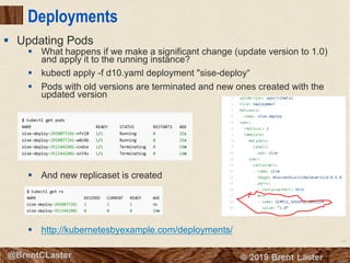 63
© 2018 Brent Laster@BrentCLaster
Deployments
§ What happens if we make a significant change (update version to 1.0)
and apply it to the running instance?
§ kubectl apply -f d10.yaml deployment "sise-deploy“
§ Pods with old versions are terminated and new ones created with the
updated version
§ And new replicaset is created
§ http://kubernetesbyexample.com/deployments/
§ Updating Pods
 