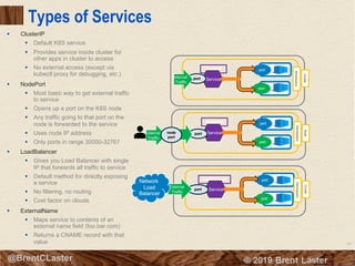 69
© 2018 Brent Laster@BrentCLaster
Types of Services
§ ClusterIP
§ Default K8S service
§ Provides service inside cluster for
other apps in cluster to access
§ No external access (except via
kubectl proxy for debugging, etc.)
§ NodePort
§ Most basic way to get external traffic
to service
§ Opens up a port on the K8S node
§ Any traffic going to that port on the
node is forwarded to the service
§ Uses node IP address
§ Only ports in range 30000-32767
§ LoadBalancer
§ Gives you Load Balancer with single
IP that forwards all traffic to service
§ Default method for directly exposing
a service
§ No filtering, no routing
§ Cost factor on clouds
§ ExternalName
§ Maps service to contents of an
external name field (foo.bar.com)
§ Returns a CNAME record with that
value
port
Serviceport
port
port
Serviceport
port
port
Serviceport
port
External
Traffic
Internal
Traffic
ClusterIP
NodePort
Cluster
Namespace
NodeCluster
NamespaceNamespace
LoadBalancer
External
Traffic
node
port
Network
Load
Balancer
 