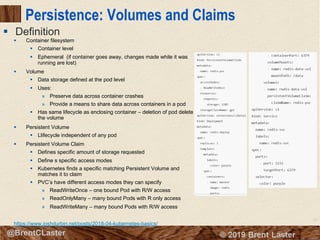 73
© 2018 Brent Laster@BrentCLaster
Persistence: Volumes and Claims
§ Container filesystem
§ Container level
§ Ephemeral (if container goes away, changes made while it was
running are lost)
§ Volume
§ Data storage defined at the pod level
§ Uses:
» Preserve data across container crashes
» Provide a means to share data across containers in a pod
§ Has same lifecycle as enclosing container – deletion of pod delete
the volume
§ Persistent Volume
§ Llifecycle independent of any pod
§ Persistent Volume Claim
§ Defines specific amount of storage requested
§ Define s specific access modes
§ Kubernetes finds a specific matching Persistent Volume and
matches it to claim
§ PVC’s have different access modes they can specify
» ReadWriteOnce – one bound Pod with R/W access
» ReadOnlyMany – many bound Pods with R only access
» ReadWriteMany – many bound Pods with R/W access
https://www.joshdurbin.net/posts/2018-04-kubernetes-basics/
§ Definition
 