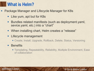 75
© 2018 Brent Laster@BrentCLaster
What is Helm?
§ Like yum, apt but for K8s
§ Bundles related manifests (such as deployment.yaml,
sevice.yaml, etc.) into a “chart”
§ When installing chart, Helm creates a “release”
§ Lifecycle management
§ Create, Install, Upgrade, Rollback, Delete, Status, Versioning
§ Benefits
§ Templating, Repeatability, Reliability, Multiple Environment, Ease
of collaboration
§ Package Manager and Lifecycle Manager for K8s
 